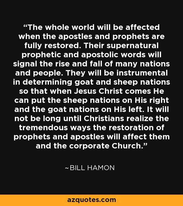 The whole world will be affected when the apostles and prophets are fully restored. Their supernatural prophetic and apostolic words will signal the rise and fall of many nations and people. They will be instrumental in determining goat and sheep nations so that when Jesus Christ comes He can put the sheep nations on His right and the goat nations on His left. It will not be long until Christians realize the tremendous ways the restoration of prophets and apostles will affect them and the corporate Church. - Bill Hamon