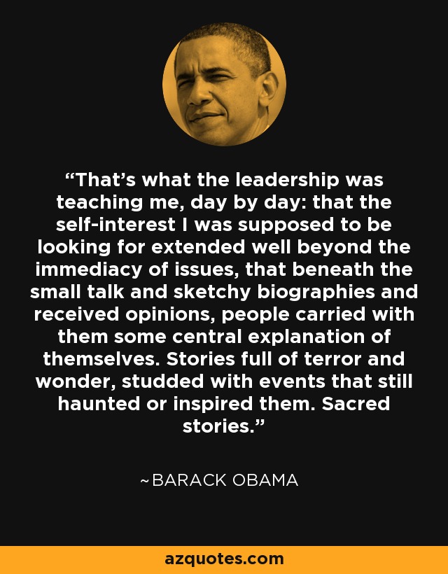 That's what the leadership was teaching me, day by day: that the self-interest I was supposed to be looking for extended well beyond the immediacy of issues, that beneath the small talk and sketchy biographies and received opinions, people carried with them some central explanation of themselves. Stories full of terror and wonder, studded with events that still haunted or inspired them. Sacred stories. - Barack Obama