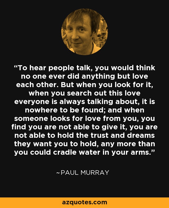 To hear people talk, you would think no one ever did anything but love each other. But when you look for it, when you search out this love everyone is always talking about, it is nowhere to be found; and when someone looks for love from you, you find you are not able to give it, you are not able to hold the trust and dreams they want you to hold, any more than you could cradle water in your arms. - Paul Murray