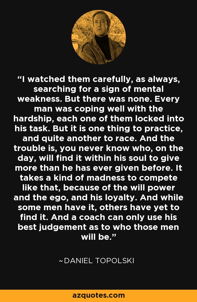 I watched them carefully, as always, searching for a sign of mental weakness. But there was none. Every man was coping well with the hardship, each one of them locked into his task. But it is one thing to practice, and quite another to race. And the trouble is, you never know who, on the day, will find it within his soul to give more than he has ever given before. It takes a kind of madness to compete like that, because of the will power and the ego, and his loyalty. And while some men have it, others have yet to find it. And a coach can only use his best judgement as to who those men will be. - Daniel Topolski