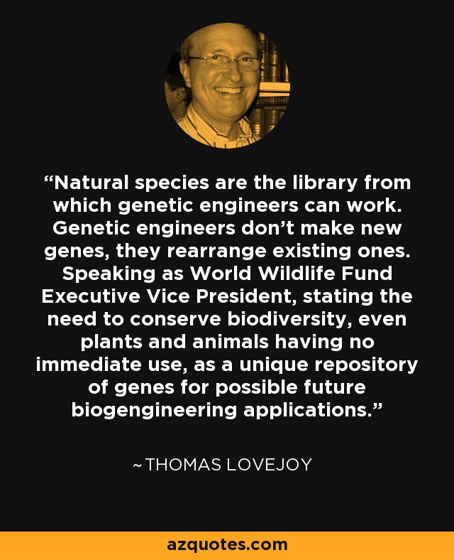 Natural species are the library from which genetic engineers can work. Genetic engineers don't make new genes, they rearrange existing ones. Speaking as World Wildlife Fund Executive Vice President, stating the need to conserve biodiversity, even plants and animals having no immediate use, as a unique repository of genes for possible future biogengineering applications. - Thomas Lovejoy