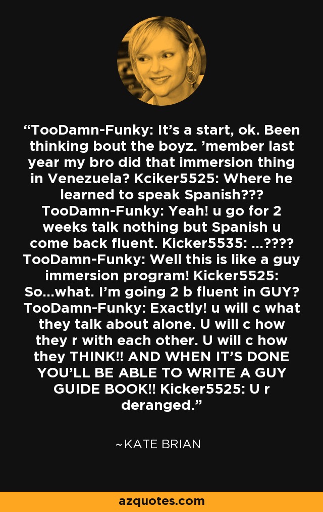 TooDamn-Funky: It's a start, ok. Been thinking bout the boyz. 'member last year my bro did that immersion thing in Venezuela? Kciker5525: Where he learned to speak Spanish??? TooDamn-Funky: Yeah! u go for 2 weeks talk nothing but Spanish u come back fluent. Kicker5535: ...???? TooDamn-Funky: Well this is like a guy immersion program! Kicker5525: So...what. I'm going 2 b fluent in GUY? TooDamn-Funky: Exactly! u will c what they talk about alone. U will c how they r with each other. U will c how they THINK!! AND WHEN IT'S DONE YOU'LL BE ABLE TO WRITE A GUY GUIDE BOOK!! Kicker5525: U r deranged. - Kate Brian
