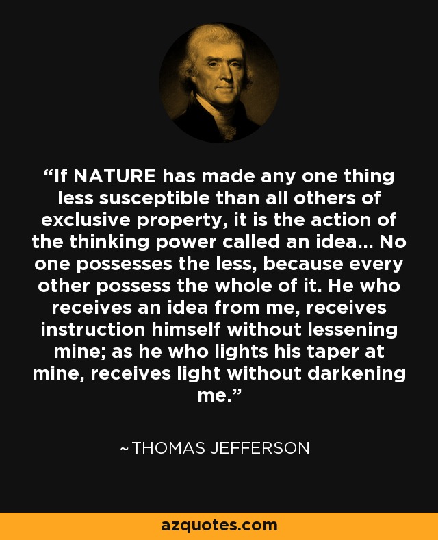 If NATURE has made any one thing less susceptible than all others of exclusive property, it is the action of the thinking power called an idea... No one possesses the less, because every other possess the whole of it. He who receives an idea from me, receives instruction himself without lessening mine; as he who lights his taper at mine, receives light without darkening me. - Thomas Jefferson