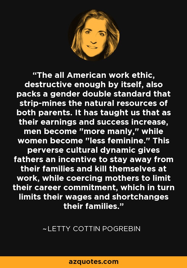 The all American work ethic, destructive enough by itself, also packs a gender double standard that strip-mines the natural resources of both parents. It has taught us that as their earnings and success increase, men become 