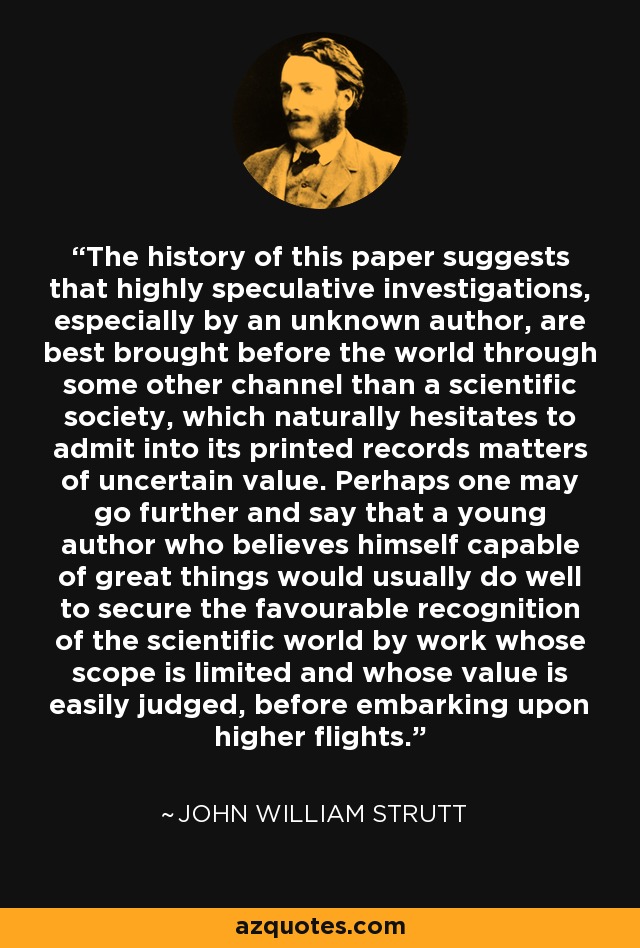 The history of this paper suggests that highly speculative investigations, especially by an unknown author, are best brought before the world through some other channel than a scientific society, which naturally hesitates to admit into its printed records matters of uncertain value. Perhaps one may go further and say that a young author who believes himself capable of great things would usually do well to secure the favourable recognition of the scientific world by work whose scope is limited and whose value is easily judged, before embarking upon higher flights. - John William Strutt