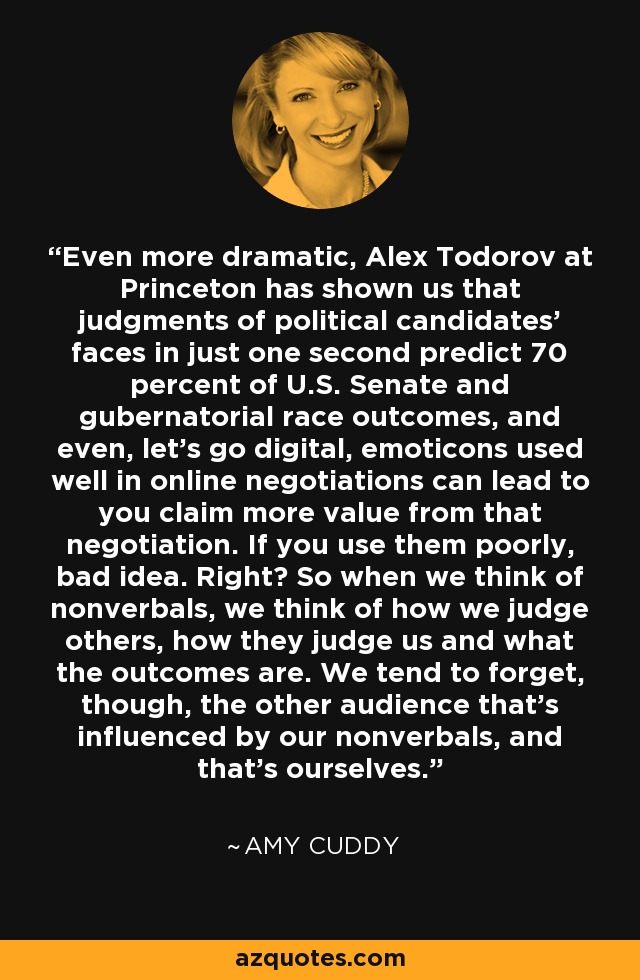 Even more dramatic, Alex Todorov at Princeton has shown us that judgments of political candidates' faces in just one second predict 70 percent of U.S. Senate and gubernatorial race outcomes, and even, let's go digital, emoticons used well in online negotiations can lead to you claim more value from that negotiation. If you use them poorly, bad idea. Right? So when we think of nonverbals, we think of how we judge others, how they judge us and what the outcomes are. We tend to forget, though, the other audience that's influenced by our nonverbals, and that's ourselves. - Amy Cuddy
