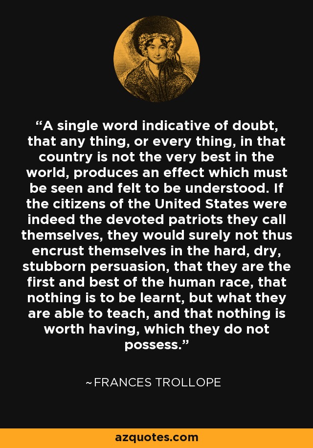 A single word indicative of doubt, that any thing, or every thing, in that country is not the very best in the world, produces an effect which must be seen and felt to be understood. If the citizens of the United States were indeed the devoted patriots they call themselves, they would surely not thus encrust themselves in the hard, dry, stubborn persuasion, that they are the first and best of the human race, that nothing is to be learnt, but what they are able to teach, and that nothing is worth having, which they do not possess. - Frances Trollope