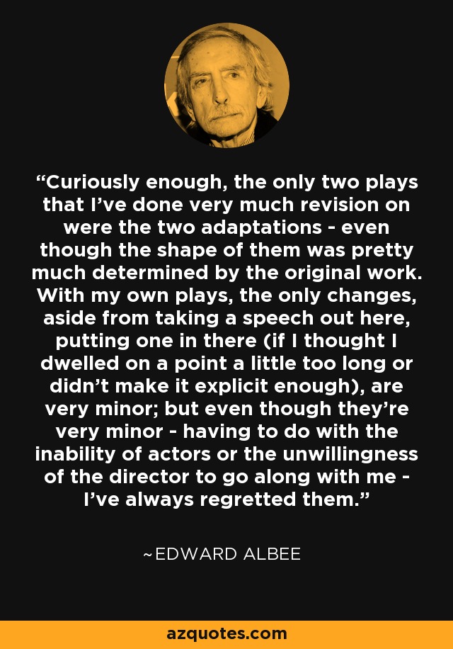 Curiously enough, the only two plays that I've done very much revision on were the two adaptations - even though the shape of them was pretty much determined by the original work. With my own plays, the only changes, aside from taking a speech out here, putting one in there (if I thought I dwelled on a point a little too long or didn't make it explicit enough), are very minor; but even though they're very minor - having to do with the inability of actors or the unwillingness of the director to go along with me - I've always regretted them. - Edward Albee