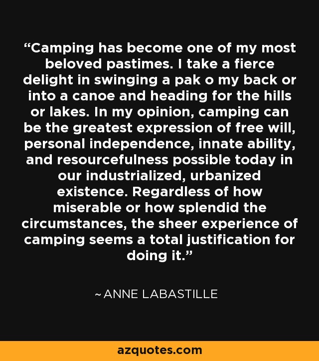 Camping has become one of my most beloved pastimes. I take a fierce delight in swinging a pak o my back or into a canoe and heading for the hills or lakes. In my opinion, camping can be the greatest expression of free will, personal independence, innate ability, and resourcefulness possible today in our industrialized, urbanized existence. Regardless of how miserable or how splendid the circumstances, the sheer experience of camping seems a total justification for doing it. - Anne LaBastille