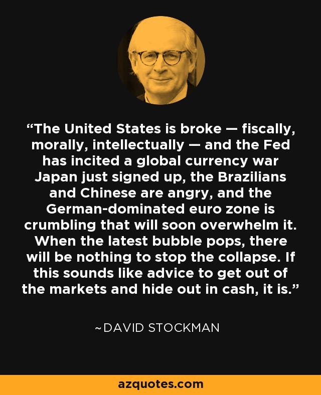 The United States is broke — fiscally, morally, intellectually — and the Fed has incited a global currency war Japan just signed up, the Brazilians and Chinese are angry, and the German-dominated euro zone is crumbling that will soon overwhelm it. When the latest bubble pops, there will be nothing to stop the collapse. If this sounds like advice to get out of the markets and hide out in cash, it is. - David Stockman