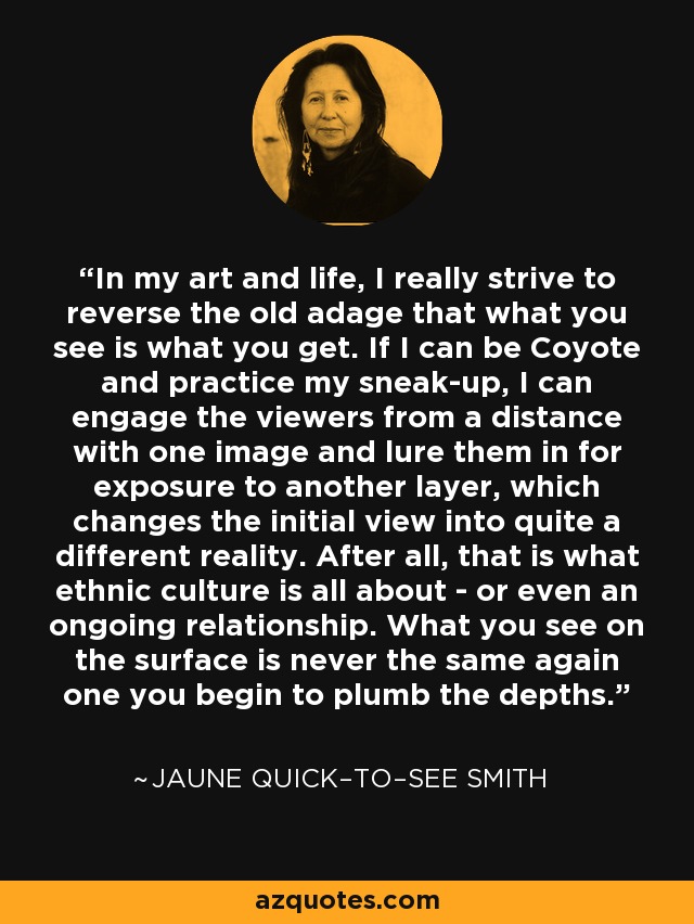 In my art and life, I really strive to reverse the old adage that what you see is what you get. If I can be Coyote and practice my sneak-up, I can engage the viewers from a distance with one image and lure them in for exposure to another layer, which changes the initial view into quite a different reality. After all, that is what ethnic culture is all about - or even an ongoing relationship. What you see on the surface is never the same again one you begin to plumb the depths. - Jaune Quick–to–See Smith