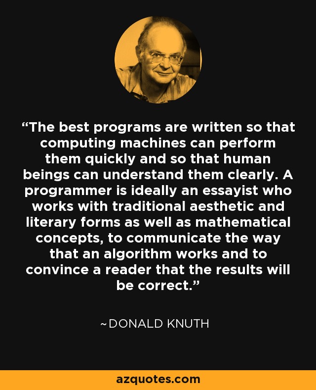 The best programs are written so that computing machines can perform them quickly and so that human beings can understand them clearly. A programmer is ideally an essayist who works with traditional aesthetic and literary forms as well as mathematical concepts, to communicate the way that an algorithm works and to convince a reader that the results will be correct. - Donald Knuth
