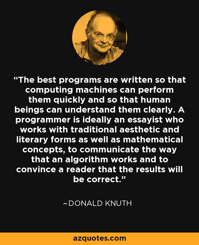 The best programs are written so that computing machines can perform them quickly and so that human beings can understand them clearly. A programmer is ideally an essayist who works with traditional aesthetic and literary forms as well as mathematical concepts, to communicate the way that an algorithm works and to convince a reader that the results will be correct. - Donald Knuth