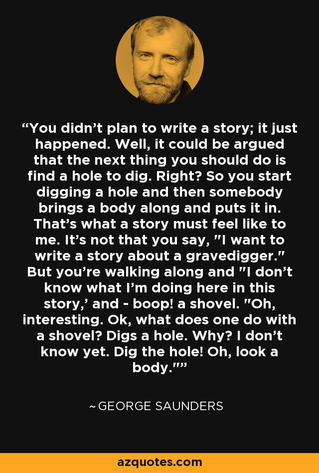 You didn't plan to write a story; it just happened. Well, it could be argued that the next thing you should do is find a hole to dig. Right? So you start digging a hole and then somebody brings a body along and puts it in. That's what a story must feel like to me. It's not that you say, 