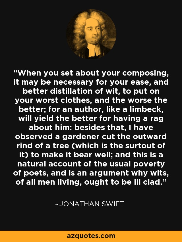 When you set about your composing, it may be necessary for your ease, and better distillation of wit, to put on your worst clothes, and the worse the better; for an author, like a limbeck, will yield the better for having a rag about him: besides that, I have observed a gardener cut the outward rind of a tree (which is the surtout of it) to make it bear well; and this is a natural account of the usual poverty of poets, and is an argument why wits, of all men living, ought to be ill clad. - Jonathan Swift