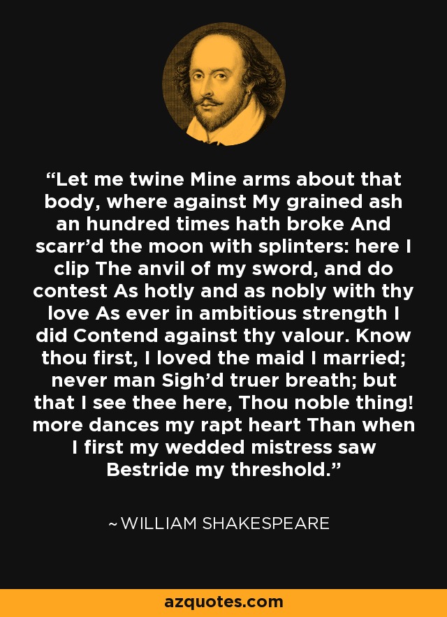 Let me twine Mine arms about that body, where against My grained ash an hundred times hath broke And scarr'd the moon with splinters: here I clip The anvil of my sword, and do contest As hotly and as nobly with thy love As ever in ambitious strength I did Contend against thy valour. Know thou first, I loved the maid I married; never man Sigh'd truer breath; but that I see thee here, Thou noble thing! more dances my rapt heart Than when I first my wedded mistress saw Bestride my threshold. - William Shakespeare