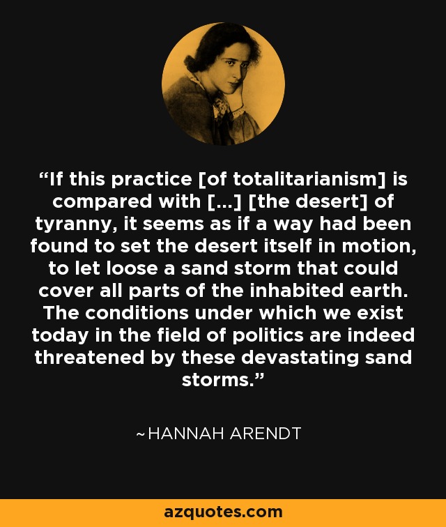 If this practice [of totalitarianism] is compared with […] [the desert] of tyranny, it seems as if a way had been found to set the desert itself in motion, to let loose a sand storm that could cover all parts of the inhabited earth. The conditions under which we exist today in the field of politics are indeed threatened by these devastating sand storms. - Hannah Arendt