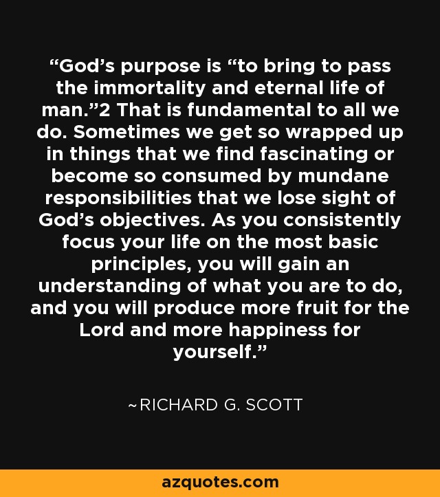 God’s purpose is “to bring to pass the immortality and eternal life of man.”2 That is fundamental to all we do. Sometimes we get so wrapped up in things that we find fascinating or become so consumed by mundane responsibilities that we lose sight of God’s objectives. As you consistently focus your life on the most basic principles, you will gain an understanding of what you are to do, and you will produce more fruit for the Lord and more happiness for yourself. - Richard G. Scott