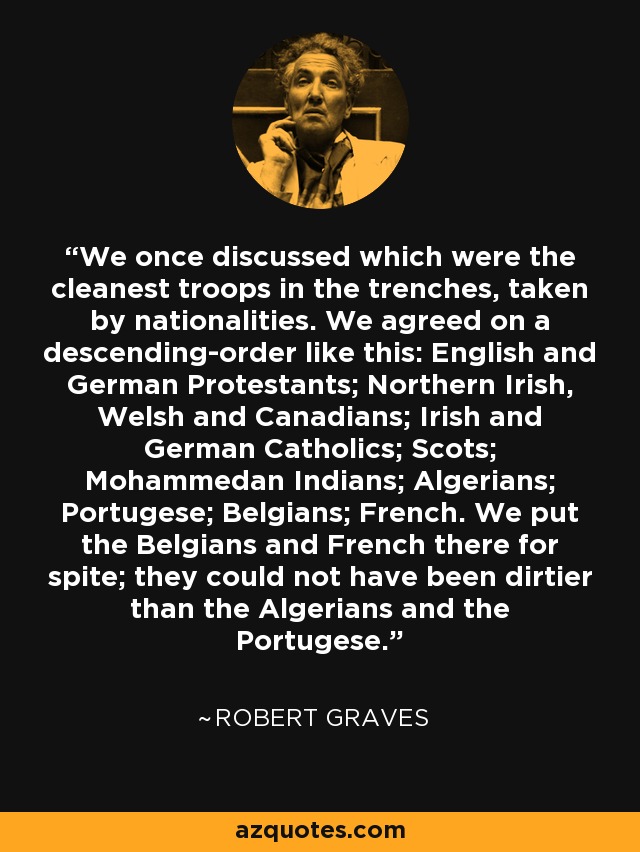 We once discussed which were the cleanest troops in the trenches, taken by nationalities. We agreed on a descending-order like this: English and German Protestants; Northern Irish, Welsh and Canadians; Irish and German Catholics; Scots; Mohammedan Indians; Algerians; Portugese; Belgians; French. We put the Belgians and French there for spite; they could not have been dirtier than the Algerians and the Portugese. - Robert Graves