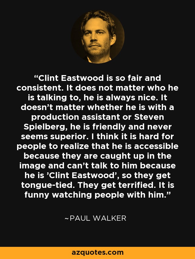 Clint Eastwood is so fair and consistent. It does not matter who he is talking to, he is always nice. It doesn't matter whether he is with a production assistant or Steven Spielberg, he is friendly and never seems superior. I think it is hard for people to realize that he is accessible because they are caught up in the image and can't talk to him because he is 'Clint Eastwood', so they get tongue-tied. They get terrified. It is funny watching people with him. - Paul Walker