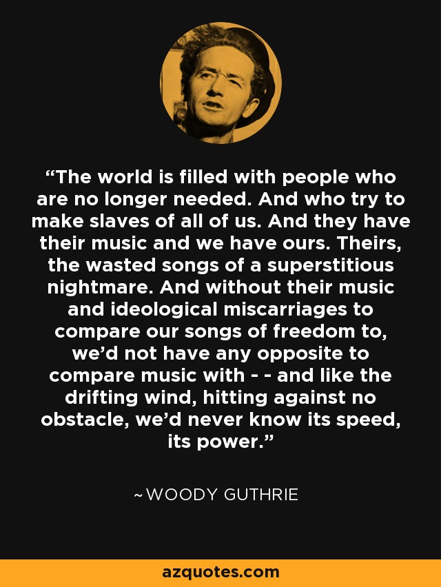 The world is filled with people who are no longer needed. And who try to make slaves of all of us. And they have their music and we have ours. Theirs, the wasted songs of a superstitious nightmare. And without their music and ideological miscarriages to compare our songs of freedom to, we'd not have any opposite to compare music with - - and like the drifting wind, hitting against no obstacle, we'd never know its speed, its power. - Woody Guthrie