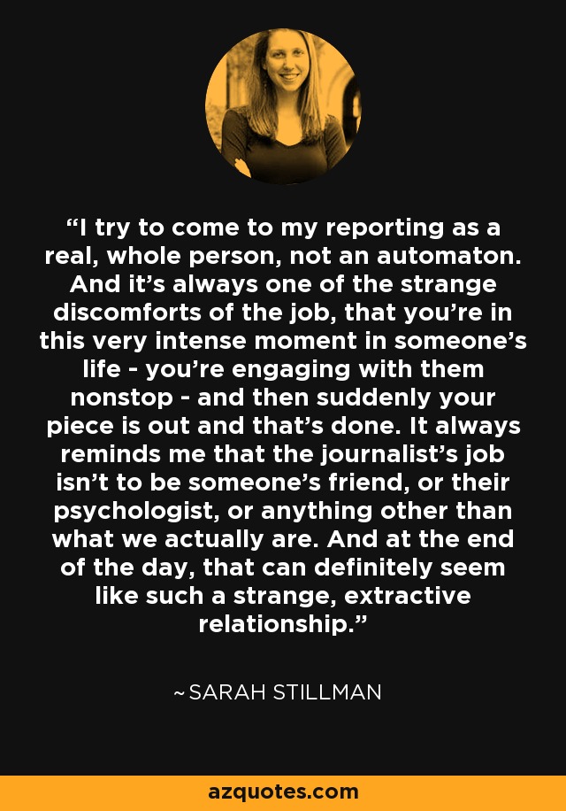 I try to come to my reporting as a real, whole person, not an automaton. And it's always one of the strange discomforts of the job, that you're in this very intense moment in someone's life - you're engaging with them nonstop - and then suddenly your piece is out and that's done. It always reminds me that the journalist's job isn't to be someone's friend, or their psychologist, or anything other than what we actually are. And at the end of the day, that can definitely seem like such a strange, extractive relationship. - Sarah Stillman