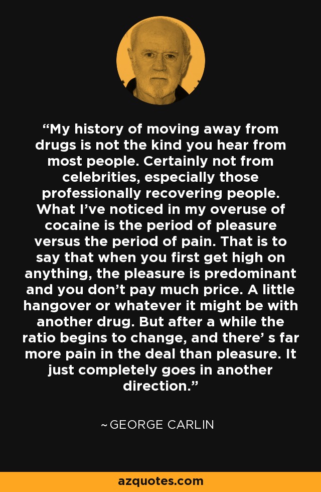 My history of moving away from drugs is not the kind you hear from most people. Certainly not from celebrities, especially those professionally recovering people. What I've noticed in my overuse of cocaine is the period of pleasure versus the period of pain. That is to say that when you first get high on anything, the pleasure is predominant and you don't pay much price. A little hangover or whatever it might be with another drug. But after a while the ratio begins to change, and there' s far more pain in the deal than pleasure. It just completely goes in another direction. - George Carlin
