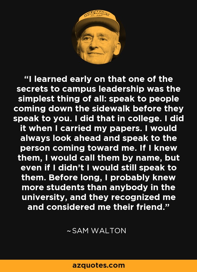 I learned early on that one of the secrets to campus leadership was the simplest thing of all: speak to people coming down the sidewalk before they speak to you. I did that in college. I did it when I carried my papers. I would always look ahead and speak to the person coming toward me. If I knew them, I would call them by name, but even if I didn't I would still speak to them. Before long, I probably knew more students than anybody in the university, and they recognized me and considered me their friend. - Sam Walton