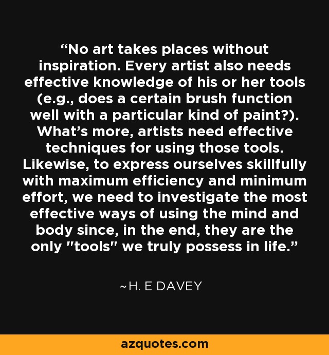 No art takes places without inspiration. Every artist also needs effective knowledge of his or her tools (e.g., does a certain brush function well with a particular kind of paint?). What's more, artists need effective techniques for using those tools. Likewise, to express ourselves skillfully with maximum efficiency and minimum effort, we need to investigate the most effective ways of using the mind and body since, in the end, they are the only 