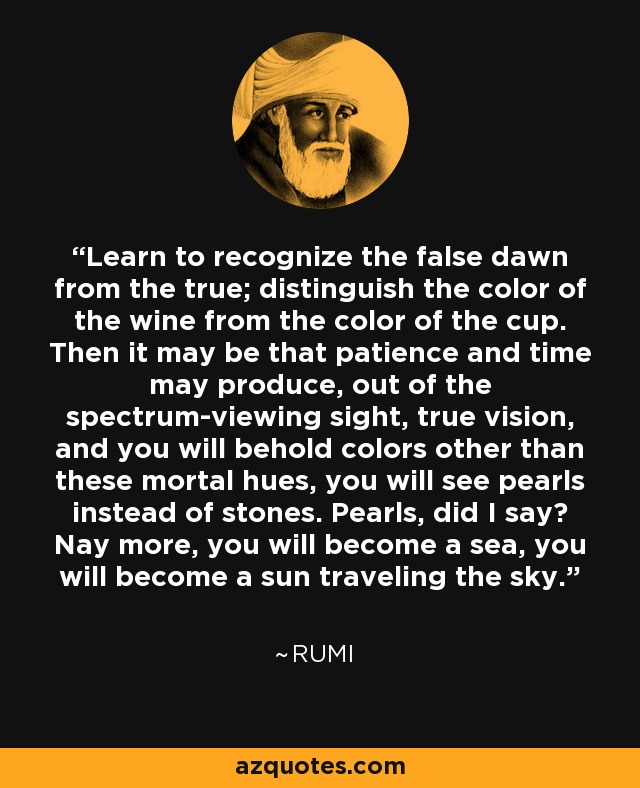 Learn to recognize the false dawn from the true; distinguish the color of the wine from the color of the cup. Then it may be that patience and time may produce, out of the spectrum-viewing sight, true vision, and you will behold colors other than these mortal hues, you will see pearls instead of stones. Pearls, did I say? Nay more, you will become a sea, you will become a sun traveling the sky. - Rumi