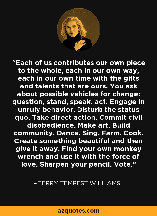Each of us contributes our own piece to the whole, each in our own way, each in our own time with the gifts and talents that are ours. You ask about possible vehicles for change: question, stand, speak, act. Engage in unruly behavior. Disturb the status quo. Take direct action. Commit civil disobedience. Make art. Build community. Dance. Sing. Farm. Cook. Create something beautiful and then give it away. Find your own monkey wrench and use it with the force of love. Sharpen your pencil. Vote. - Terry Tempest Williams