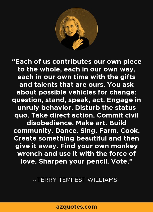 Each of us contributes our own piece to the whole, each in our own way, each in our own time with the gifts and talents that are ours. You ask about possible vehicles for change: question, stand, speak, act. Engage in unruly behavior. Disturb the status quo. Take direct action. Commit civil disobedience. Make art. Build community. Dance. Sing. Farm. Cook. Create something beautiful and then give it away. Find your own monkey wrench and use it with the force of love. Sharpen your pencil. Vote. - Terry Tempest Williams