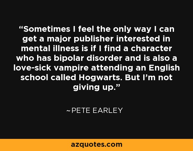 Sometimes I feel the only way I can get a major publisher interested in mental illness is if I find a character who has bipolar disorder and is also a love-sick vampire attending an English school called Hogwarts. But I'm not giving up. - Pete Earley