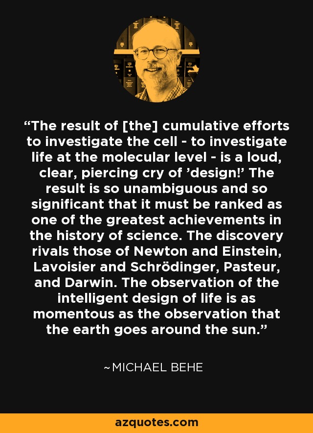 The result of [the] cumulative efforts to investigate the cell - to investigate life at the molecular level - is a loud, clear, piercing cry of 'design!' The result is so unambiguous and so significant that it must be ranked as one of the greatest achievements in the history of science. The discovery rivals those of Newton and Einstein, Lavoisier and Schrödinger, Pasteur, and Darwin. The observation of the intelligent design of life is as momentous as the observation that the earth goes around the sun. - Michael Behe