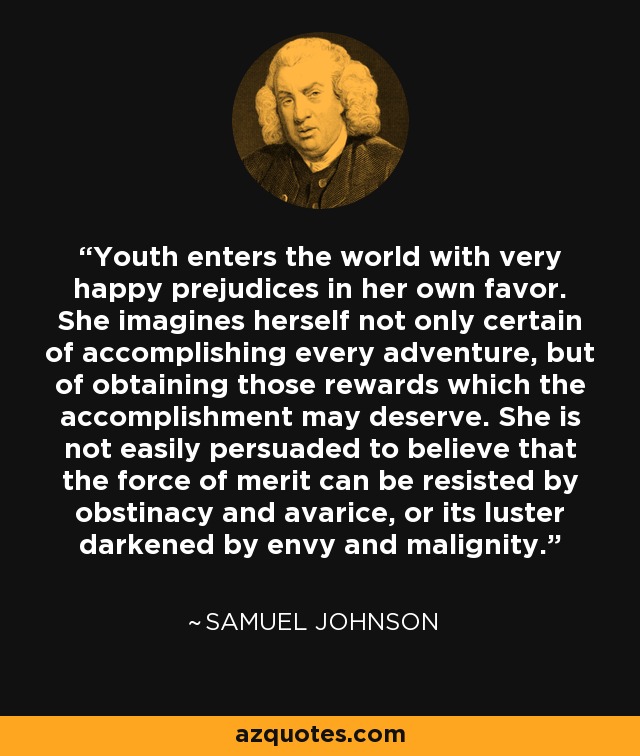 Youth enters the world with very happy prejudices in her own favor. She imagines herself not only certain of accomplishing every adventure, but of obtaining those rewards which the accomplishment may deserve. She is not easily persuaded to believe that the force of merit can be resisted by obstinacy and avarice, or its luster darkened by envy and malignity. - Samuel Johnson