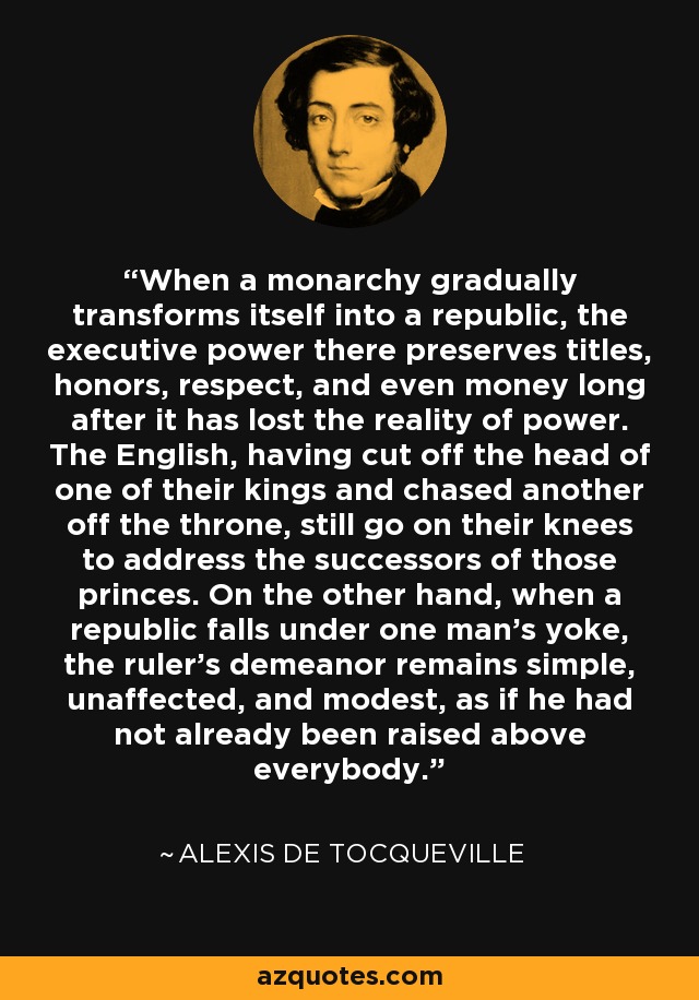 When a monarchy gradually transforms itself into a republic, the executive power there preserves titles, honors, respect, and even money long after it has lost the reality of power. The English, having cut off the head of one of their kings and chased another off the throne, still go on their knees to address the successors of those princes. On the other hand, when a republic falls under one man's yoke, the ruler's demeanor remains simple, unaffected, and modest, as if he had not already been raised above everybody. - Alexis de Tocqueville