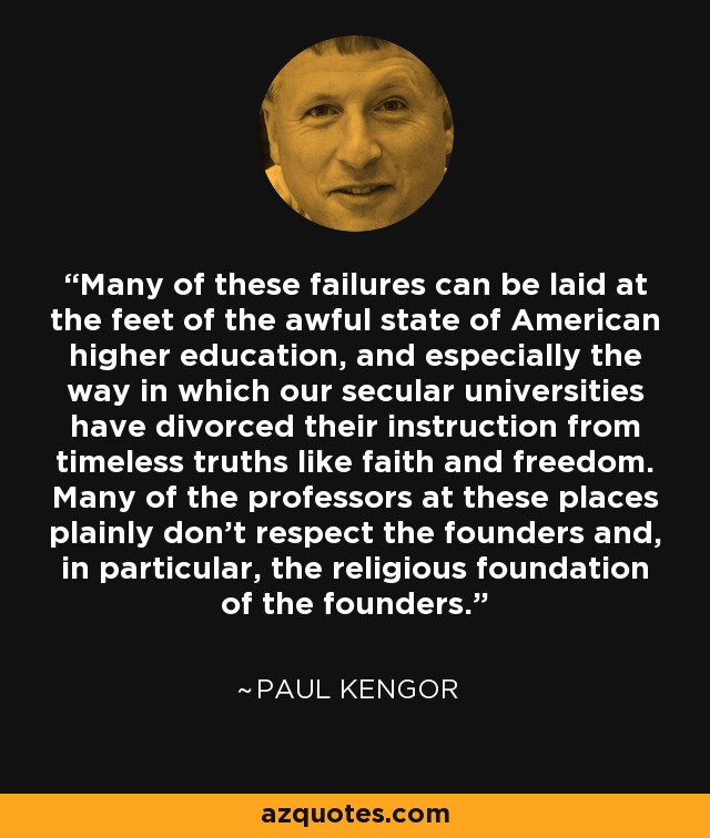 Many of these failures can be laid at the feet of the awful state of American higher education, and especially the way in which our secular universities have divorced their instruction from timeless truths like faith and freedom. Many of the professors at these places plainly don't respect the founders and, in particular, the religious foundation of the founders. - Paul Kengor