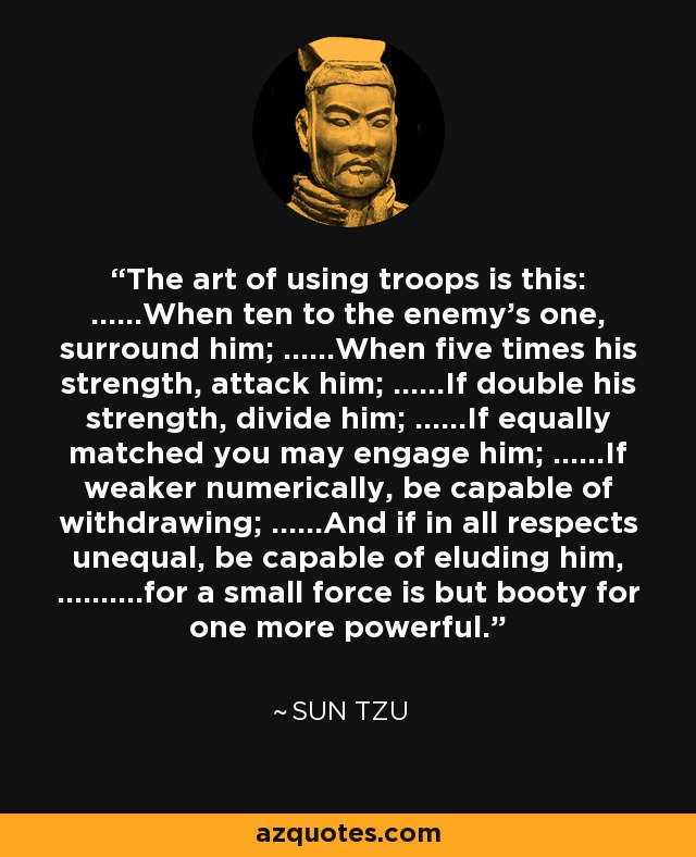 The art of using troops is this: ......When ten to the enemy's one, surround him; ......When five times his strength, attack him; ......If double his strength, divide him; ......If equally matched you may engage him; ......If weaker numerically, be capable of withdrawing; ......And if in all respects unequal, be capable of eluding him, ..........for a small force is but booty for one more powerful. - Sun Tzu