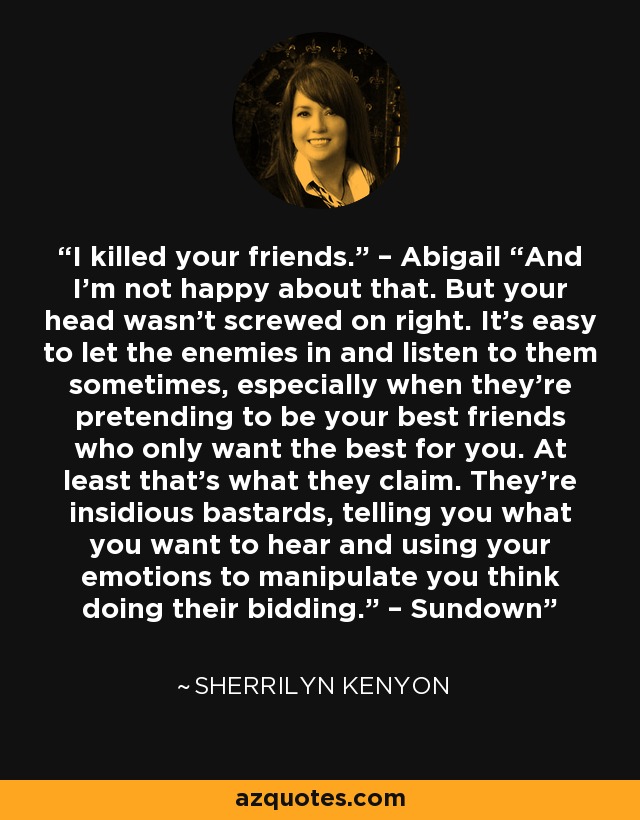 I killed your friends.” – Abigail “And I’m not happy about that. But your head wasn’t screwed on right. It’s easy to let the enemies in and listen to them sometimes, especially when they’re pretending to be your best friends who only want the best for you. At least that’s what they claim. They’re insidious bastards, telling you what you want to hear and using your emotions to manipulate you think doing their bidding.” – Sundown - Sherrilyn Kenyon