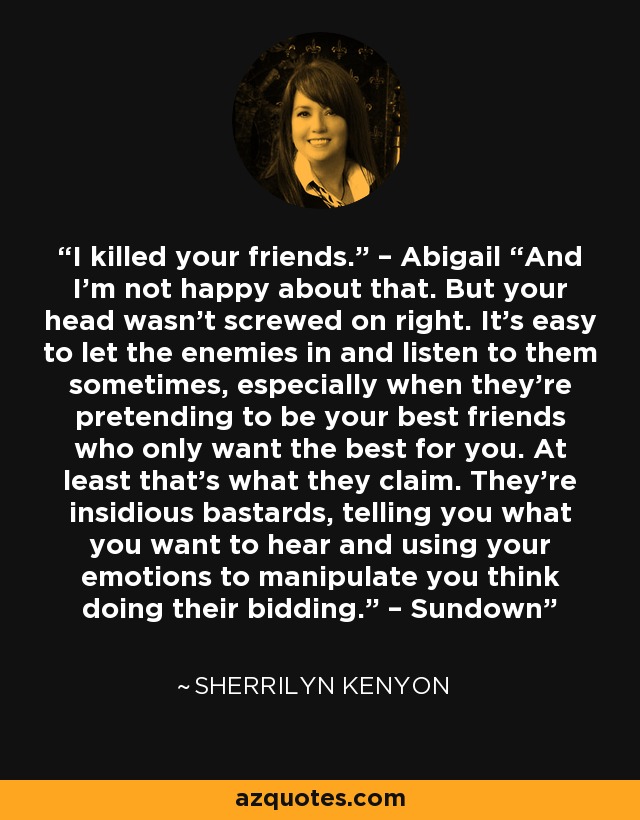 I killed your friends.” – Abigail “And I’m not happy about that. But your head wasn’t screwed on right. It’s easy to let the enemies in and listen to them sometimes, especially when they’re pretending to be your best friends who only want the best for you. At least that’s what they claim. They’re insidious bastards, telling you what you want to hear and using your emotions to manipulate you think doing their bidding.” – Sundown - Sherrilyn Kenyon