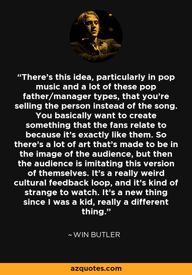There's this idea, particularly in pop music and a lot of these pop father/manager types, that you're selling the person instead of the song. You basically want to create something that the fans relate to because it's exactly like them. So there's a lot of art that's made to be in the image of the audience, but then the audience is imitating this version of themselves. It's a really weird cultural feedback loop, and it's kind of strange to watch. It's a new thing since I was a kid, really a different thing. - Win Butler