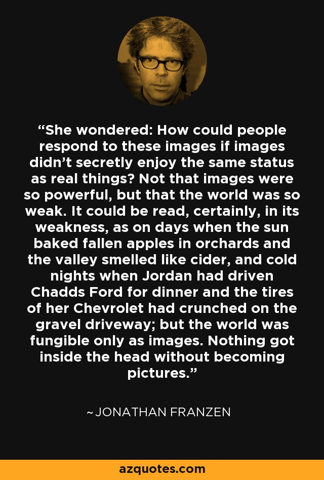 She wondered: How could people respond to these images if images didn't secretly enjoy the same status as real things? Not that images were so powerful, but that the world was so weak. It could be read, certainly, in its weakness, as on days when the sun baked fallen apples in orchards and the valley smelled like cider, and cold nights when Jordan had driven Chadds Ford for dinner and the tires of her Chevrolet had crunched on the gravel driveway; but the world was fungible only as images. Nothing got inside the head without becoming pictures. - Jonathan Franzen