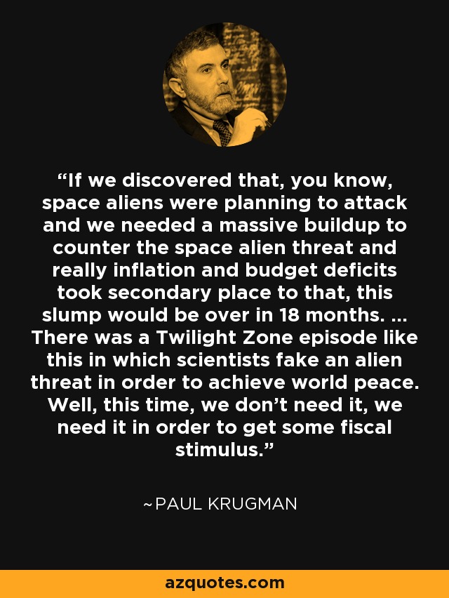 If we discovered that, you know, space aliens were planning to attack and we needed a massive buildup to counter the space alien threat and really inflation and budget deficits took secondary place to that, this slump would be over in 18 months. ... There was a Twilight Zone episode like this in which scientists fake an alien threat in order to achieve world peace. Well, this time, we don't need it, we need it in order to get some fiscal stimulus. - Paul Krugman