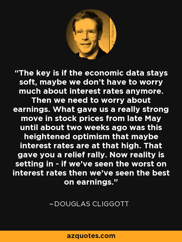 The key is if the economic data stays soft, maybe we don't have to worry much about interest rates anymore. Then we need to worry about earnings. What gave us a really strong move in stock prices from late May until about two weeks ago was this heightened optimism that maybe interest rates are at that high. That gave you a relief rally. Now reality is setting in - if we've seen the worst on interest rates then we've seen the best on earnings. - Douglas Cliggott