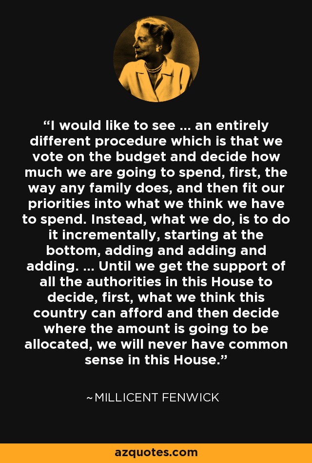 I would like to see ... an entirely different procedure which is that we vote on the budget and decide how much we are going to spend, first, the way any family does, and then fit our priorities into what we think we have to spend. Instead, what we do, is to do it incrementally, starting at the bottom, adding and adding and adding. ... Until we get the support of all the authorities in this House to decide, first, what we think this country can afford and then decide where the amount is going to be allocated, we will never have common sense in this House. - Millicent Fenwick