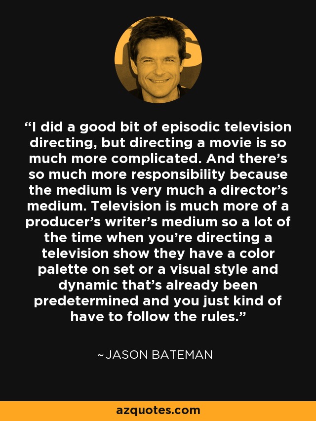 I did a good bit of episodic television directing, but directing a movie is so much more complicated. And there's so much more responsibility because the medium is very much a director's medium. Television is much more of a producer's writer's medium so a lot of the time when you're directing a television show they have a color palette on set or a visual style and dynamic that's already been predetermined and you just kind of have to follow the rules. - Jason Bateman