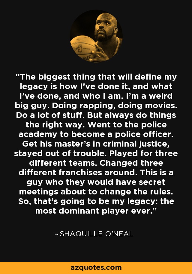 The biggest thing that will define my legacy is how I've done it, and what I've done, and who I am. I'm a weird big guy. Doing rapping, doing movies. Do a lot of stuff. But always do things the right way. Went to the police academy to become a police officer. Get his master's in criminal justice, stayed out of trouble. Played for three different teams. Changed three different franchises around. This is a guy who they would have secret meetings about to change the rules. So, that's going to be my legacy: the most dominant player ever. - Shaquille O'Neal