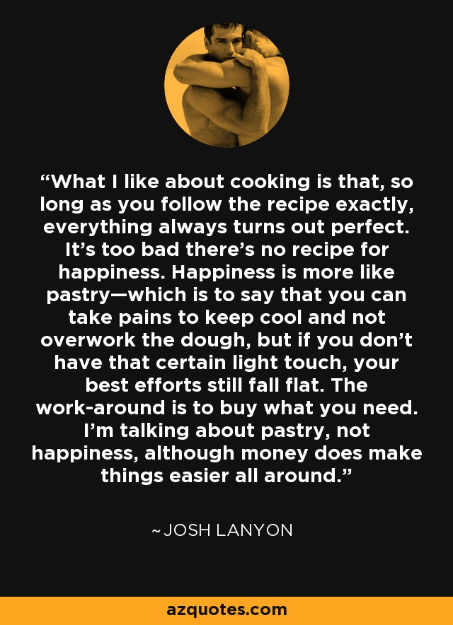 What I like about cooking is that, so long as you follow the recipe exactly, everything always turns out perfect. It’s too bad there’s no recipe for happiness. Happiness is more like pastry—which is to say that you can take pains to keep cool and not overwork the dough, but if you don’t have that certain light touch, your best efforts still fall flat. The work-around is to buy what you need. I’m talking about pastry, not happiness, although money does make things easier all around. - Josh Lanyon