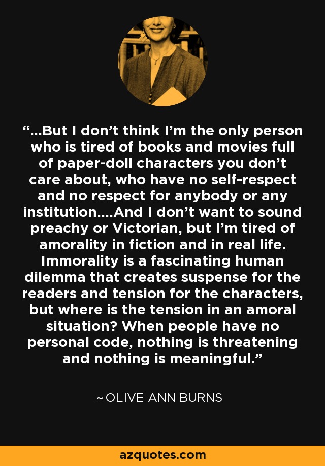 ...But I don't think I'm the only person who is tired of books and movies full of paper-doll characters you don't care about, who have no self-respect and no respect for anybody or any institution....And I don't want to sound preachy or Victorian, but I'm tired of amorality in fiction and in real life. Immorality is a fascinating human dilemma that creates suspense for the readers and tension for the characters, but where is the tension in an amoral situation? When people have no personal code, nothing is threatening and nothing is meaningful. - Olive Ann Burns