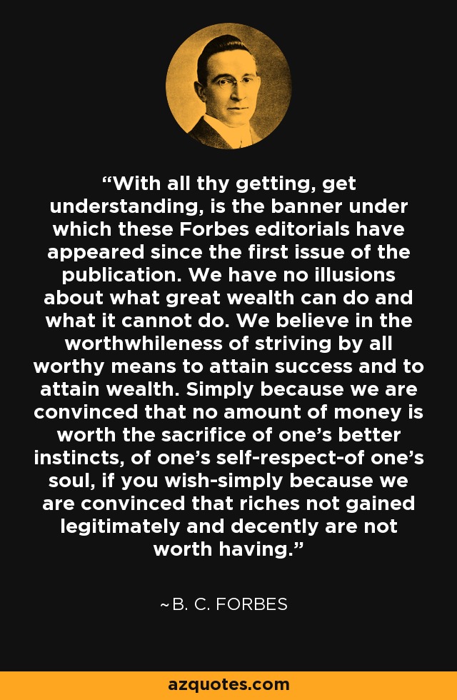 With all thy getting, get understanding, is the banner under which these Forbes editorials have appeared since the first issue of the publication. We have no illusions about what great wealth can do and what it cannot do. We believe in the worthwhileness of striving by all worthy means to attain success and to attain wealth. Simply because we are convinced that no amount of money is worth the sacrifice of one's better instincts, of one's self-respect-of one's soul, if you wish-simply because we are convinced that riches not gained legitimately and decently are not worth having. - B. C. Forbes